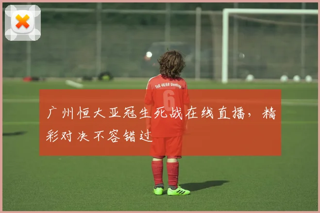 广州恒大亚冠生死战在线直播，精彩对决不容错过