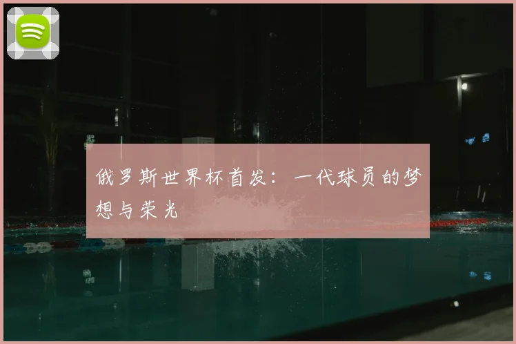 俄罗斯世界杯首发：一代球员的梦想与荣光