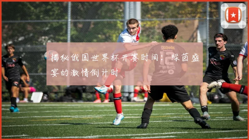 揭秘俄国世界杯开赛时间：绿茵盛宴的激情倒计时