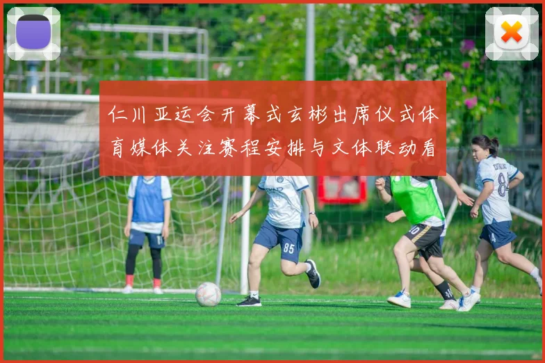 仁川亚运会开幕式玄彬出席仪式体育媒体关注赛程安排与文体联动看点
