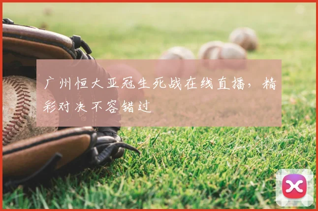 广州恒大亚冠生死战在线直播，精彩对决不容错过