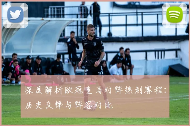 深度解析欧冠皇马对阵热刺赛程：历史交锋与阵容对比