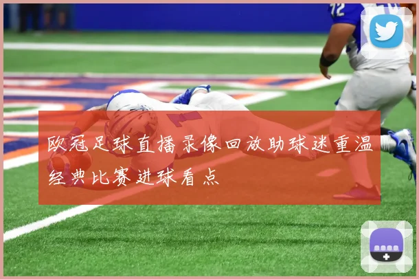 欧冠足球直播录像回放助球迷重温经典比赛进球看点