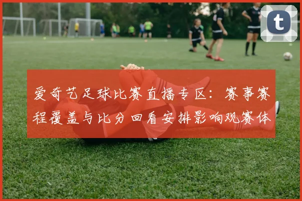 爱奇艺足球比赛直播专区：赛事赛程覆盖与比分回看安排影响观赛体验