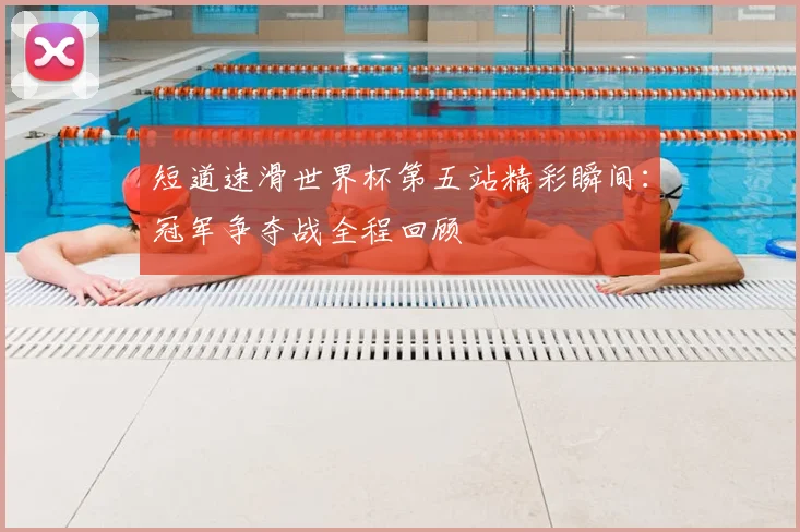 短道速滑世界杯第五站精彩瞬间：冠军争夺战全程回顾