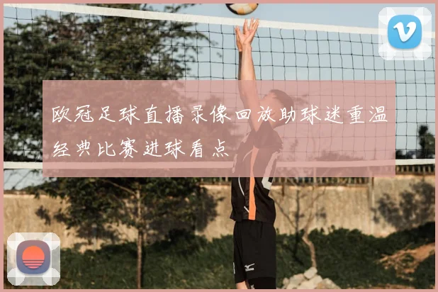 欧冠足球直播录像回放助球迷重温经典比赛进球看点