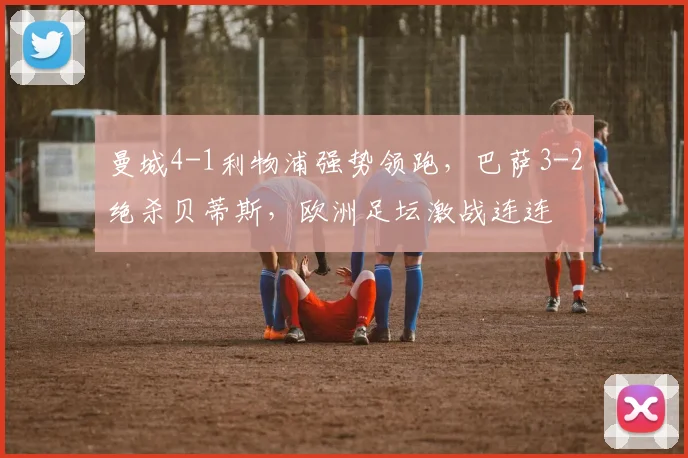 曼城4-1利物浦强势领跑，巴萨3-2绝杀贝蒂斯，欧洲足坛激战连连