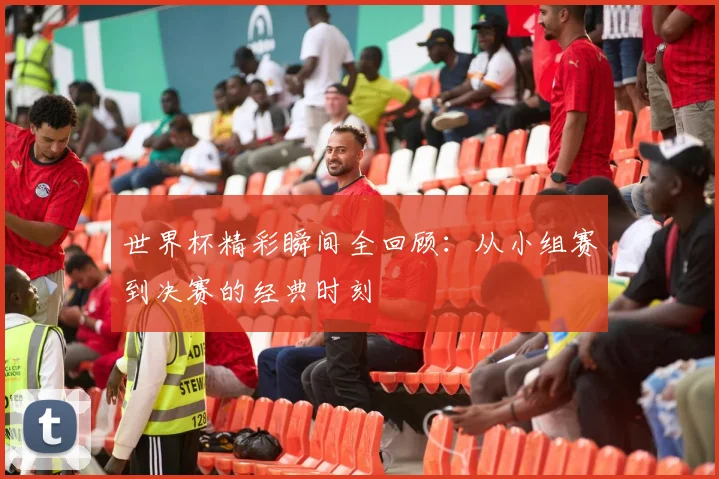 世界杯精彩瞬间全回顾：从小组赛到决赛的经典时刻