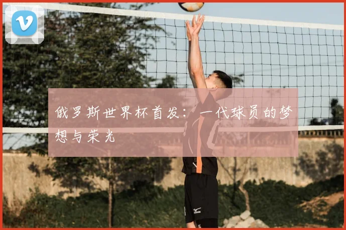 俄罗斯世界杯首发:一代球员的梦想与荣光