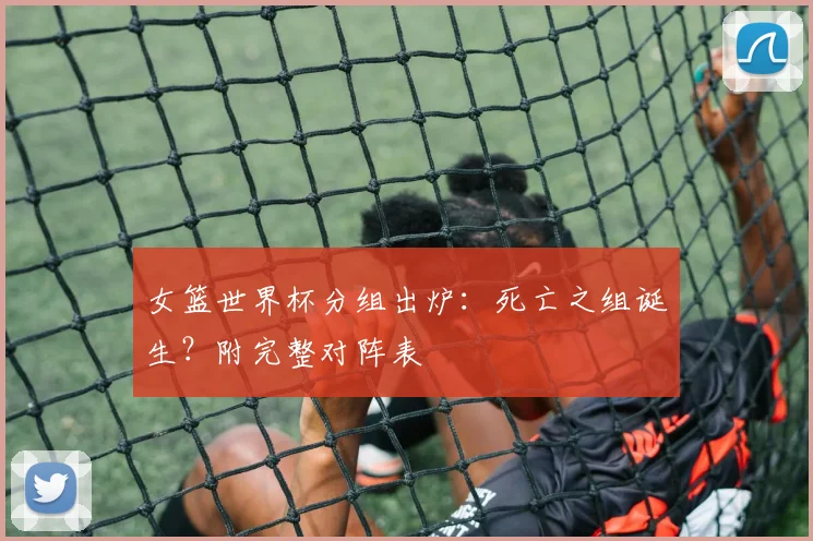 女篮世界杯分组出炉：死亡之组诞生？附完整对阵表