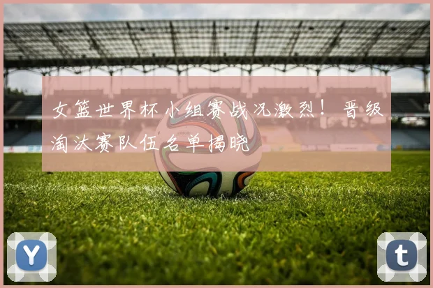 女篮世界杯小组赛战况激烈！晋级淘汰赛队伍名单揭晓