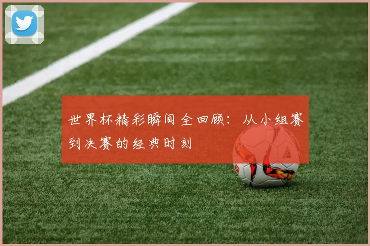 世界杯精彩瞬间全回顾：从小组赛到决赛的经典时刻