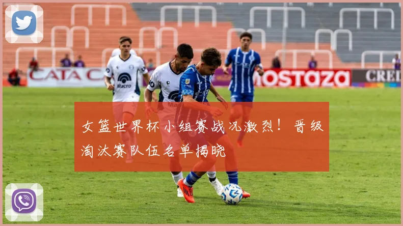 女篮世界杯小组赛战况激烈！晋级淘汰赛队伍名单揭晓