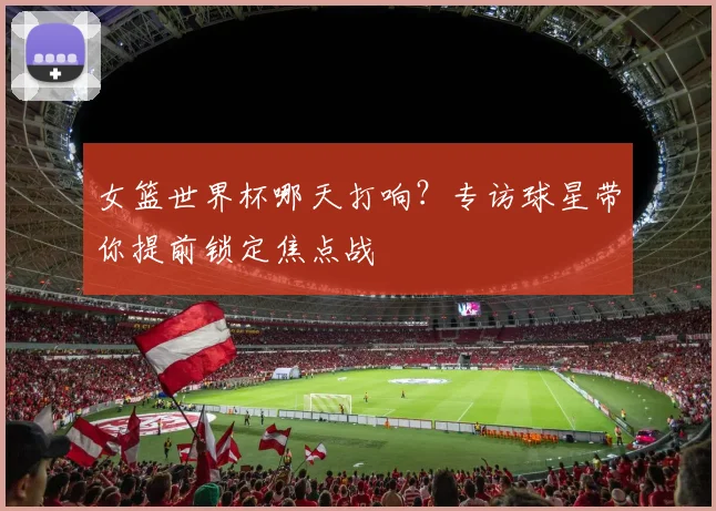 女篮世界杯哪天打响？专访球星带你提前锁定焦点战