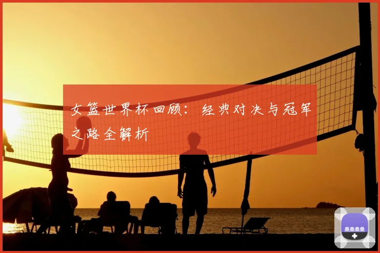 女篮世界杯回顾：经典对决与冠军之路全解析
