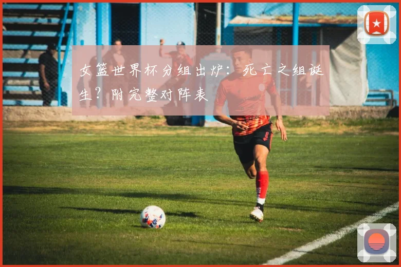女篮世界杯分组出炉：死亡之组诞生？附完整对阵表