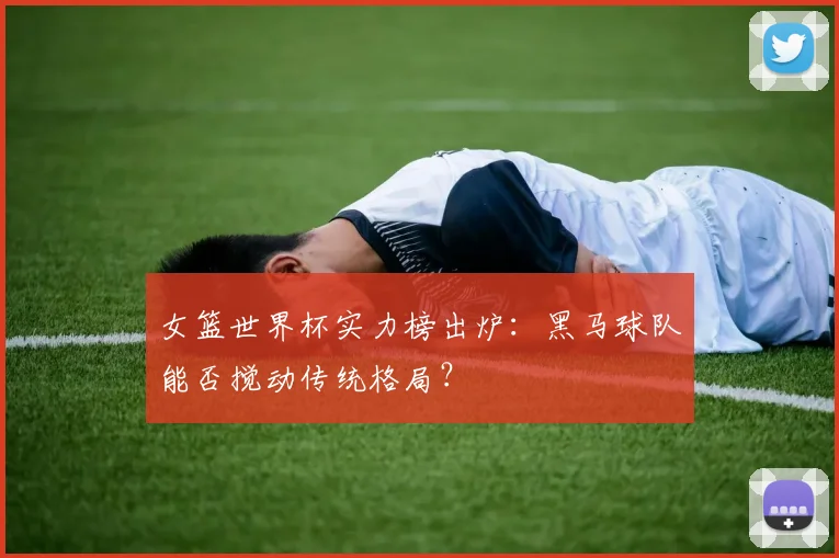 女篮世界杯实力榜出炉：黑马球队能否搅动传统格局？