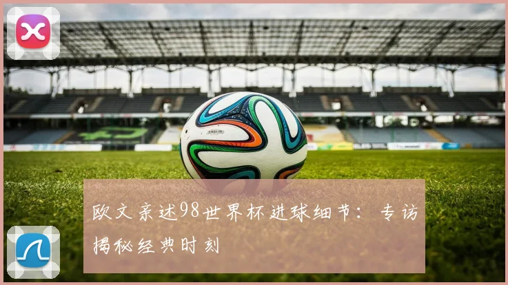 欧文亲述98世界杯进球细节：专访揭秘经典时刻