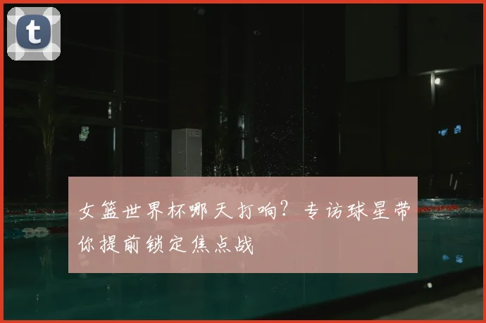 女篮世界杯哪天打响？专访球星带你提前锁定焦点战